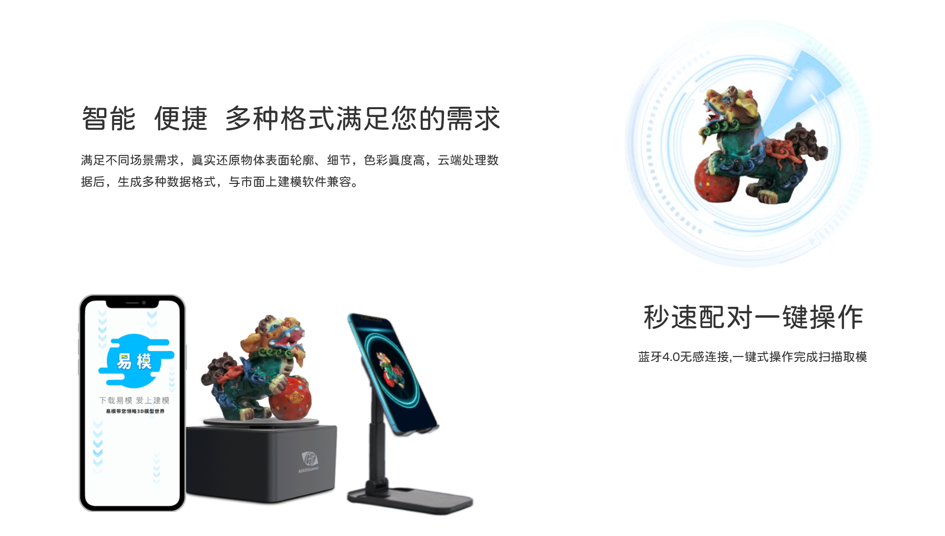 智能，便捷，多种格式满足您的需求，满足不同场景需求，真实还原物体表面轮廓，细节，色彩真度高，云端处理数据后，生成多种数据格式，与市面上建模软件兼容，秒速配对一键操作，蓝牙4.0无感连接，一键式操作完成扫描取模，手机3d建模